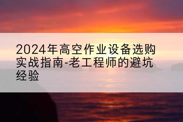 建始高空作业升降机厂家推荐-2024年高空作业设备选购实战指南-老工程师的避坑经验
