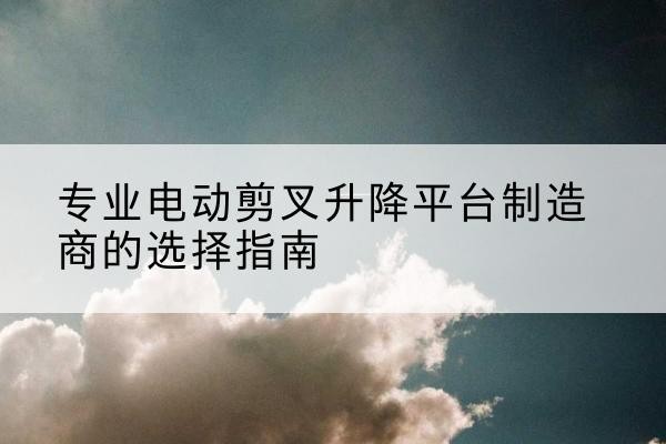建始电动剪叉升降平台厂家-专业电动剪叉升降平台制造商的选择指南