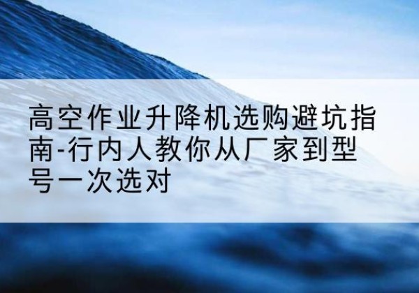 建始升降平台厂家-高空作业升降机选购避坑指南-行内人教你从厂家到型号一次选对
