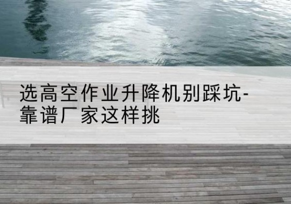 建始剪叉式升降机厂家-选高空作业升降机别踩坑-靠谱厂家这样挑