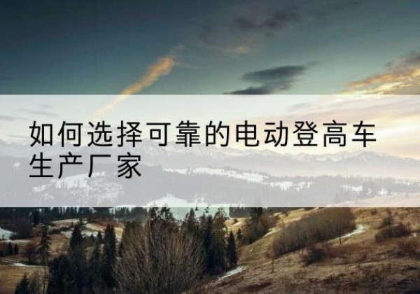 建始电动登高车厂家-如何选择可靠的电动登高车生产厂家