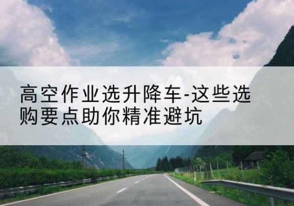 建始升降车厂家-高空作业选升降车-这些选购要点助你*避坑