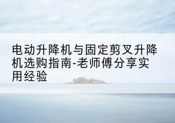 建始电动升降机怎么选-电动升降机与固定剪叉升降机选购指南-老师傅分享实用经验