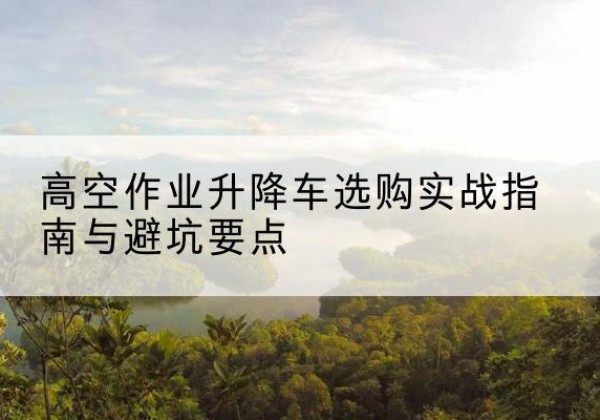 建始升降车怎么选-高空作业升降车选购实战指南与避坑要点