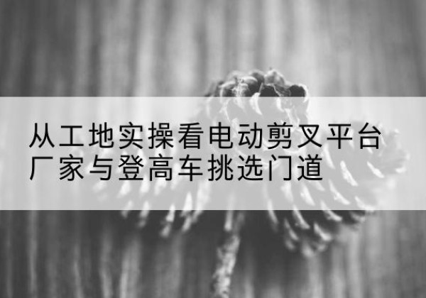 建始电动剪叉升降平台厂家-从工地实操看电动剪叉平台厂家与登高车挑选门道